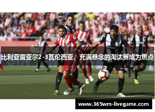 比利亚雷亚尔2-3瓦伦西亚，充满悬念的淘汰赛成为焦点